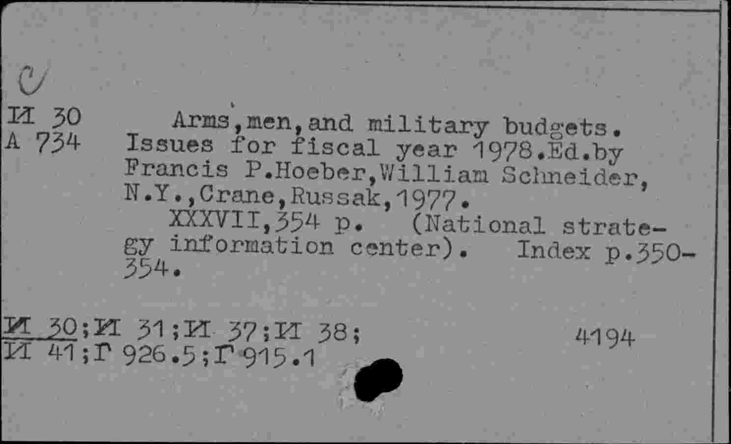 ﻿M 30
A 734
Arms,men,and military budgets. Issues for fiscal year 1978.Ed.by Francis P.Hoeber,William Schneider, N.Y.,Crane,Russak,1977.
XXXVII,354 p. (National strategy information center). Index p.350-
M 30;PI 31 ;H 37 ;H 38; M 41 ;T 926.3;T 915.1
4194